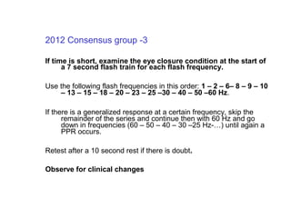 2012 Consensus group -3
If time is short, examine the eye closure condition at the start of
a 7 second flash train for each flash frequency.
Use the following flash frequencies in this order: 1 – 2 – 6– 8 – 9 – 10
– 13 – 15 – 18 – 20 – 23 – 25 –30 – 40 – 50 –60 Hz.
If there is a generalized response at a certain frequency, skip the
remainder of the series and continue then with 60 Hz and go
down in frequencies (60 – 50 – 40 – 30 –25 Hz-…) until again a
PPR occurs.
Retest after a 10 second rest if there is doubt.
Observe for clinical changes
 