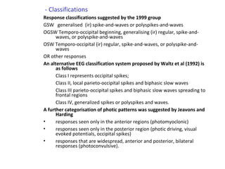 - Classifications
Response classifications suggested by the 1999 group
GSW generalised (ir) spike-and-waves or polyspikes-and-waves
OGSW Temporo-occipital beginning, generalising (ir) regular, spike-and-
waves, or polyspike-and-waves
OSW Temporo-occipital (ir) regular, spike-and-waves, or polyspike-and-
waves
OR other responses
An alternative EEG classification system proposed by Waltz et al (1992) is
as follows
Class I represents occipital spikes;
Class II, local parieto-occipital spikes and biphasic slow waves
Class III parieto-occipital spikes and biphasic slow waves spreading to
frontal regions
Class IV, generalized spikes or polyspikes and waves.
A further categorisation of photic patterns was suggested by Jeavons and
Harding
• responses seen only in the anterior regions (photomyoclonic)
• responses seen only in the posterior region (photic driving, visual
evoked potentials, occipital spikes)
• responses that are widespread, anterior and posterior, bilateral
responses (photoconvulsive).
 