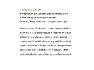 J Med Ethics 2003;29:4-7
Symposium on consent and confidentiality
Some limits of informed consent
Onora O’Neill Newnham College Cambridge
Many accounts of informed consent in medical ethics
claim that it is valuable because it supports individual
autonomy. Unfortunately there are many distinct
conceptions of individual autonomy, and their ethical
importance varies. A better reason for taking informed
consent seriously is that it provides assurance that
patients and others are neither deceived nor coerced.
 