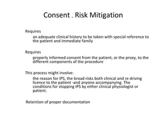 Requires
an adequate clinical history to be taken with special reference to
the patient and immediate family
Requires
properly informed consent from the patient, or the proxy, to the
different components of the procedure
This process might involve:
the reason for IPS, the broad risks both clinical and re driving
licence to the patient -and anyone accompanying. The
conditions for stopping IPS by either clinical physiologist or
patient.
Retention of proper documentation
Consent ~ Risk Mitigation
 