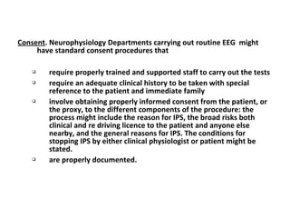 Consent. Neurophysiology Departments carrying out routine EEG might
have standard consent procedures that
 require properly trained and supported staff to carry out the tests
 require an adequate clinical history to be taken with special
reference to the patient and immediate family
 involve obtaining properly informed consent from the patient, or
the proxy, to the different components of the procedure: the
process might include the reason for IPS, the broad risks both
clinical and re driving licence to the patient and anyone else
nearby, and the general reasons for IPS. The conditions for
stopping IPS by either clinical physiologist or patient might be
stated.
 are properly documented.
 