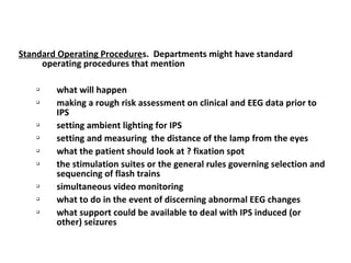 Standard Operating Procedures. Departments might have standard
operating procedures that mention

what will happen

making a rough risk assessment on clinical and EEG data prior to
IPS

setting ambient lighting for IPS

setting and measuring the distance of the lamp from the eyes

what the patient should look at ? fixation spot

the stimulation suites or the general rules governing selection and
sequencing of flash trains

simultaneous video monitoring

what to do in the event of discerning abnormal EEG changes

what support could be available to deal with IPS induced (or
other) seizures
 