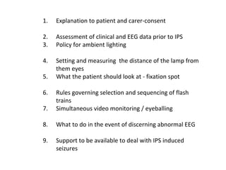 1. Explanation to patient and carer-consent
2. Assessment of clinical and EEG data prior to IPS
3. Policy for ambient lighting
4. Setting and measuring the distance of the lamp from
them eyes
5. What the patient should look at - fixation spot
6. Rules governing selection and sequencing of flash
trains
7. Simultaneous video monitoring / eyeballing
8. What to do in the event of discerning abnormal EEG
9. Support to be available to deal with IPS induced
seizures
 