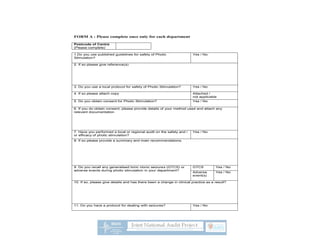 FORM A : Please complete once only for each department
Postcode of Centre
(Please complete)
1.Do you use published guidelines for safety of Photic
Stimulation?
Yes / No
2. If so please give reference(s)
3. Do you use a local protocol for safety of Photic Stimulation? Yes / No
4. If so please attach copy Attached /
not applicable
5. Do you obtain consent for Photic Stimulation? Yes / No
6. If you do obtain consent, please provide details of your method used and attach any
relevant documentation
7. Have you performed a local or regional audit on the safety and /
or efficacy of photic stimulation?
Yes / No
8. If so please provide a summary and main recommendations.
9. Do you recall any generalised tonic clonic seizures (GTCS) or
adverse events during photic stimulation in your department?
GTCS Yes / No
Adverse
event(s)
Yes / No
10. If so, please give details and has there been a change in clinical practice as a result?
11. Do you have a protocol for dealing with seizures? Yes / No
 