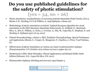 Do you use published guidelines for
the safety of photic stimulation?
{yes = 34, no = 26}
• Photic stimulation: standardisation of screening methods (Kasteleijn-Nolst Trenite, D.G.A,
Binnie, C.D., Harding, G.F.A & Wilkins, A. 1999 Epilepsia, volume 40)
• Methodology of photic stimulation revisitied: Updated European algorithm for visual
stimulation in the EEG laboratory (Kasteleijn-Nolst trenite, D., Rubboli, G., Martinsda
Silva, A., Seri, S., Wilkins, A., Parra, J., Covanis, A., Elia, M., Capovilla, G., Stephani, U. and
Harding, G. Epilepsia 53(1) 16-24, 2012)
• Clinical Neurophysiology, volume 2. EEG, Paediatric Neurophysiology, Special Techniques
and Applications (Binnie, C., Cooper, R., Mauguiere, F., Osselton, J., Prior, P and Tedman,
B.)
• Effectiveness of photic stimulation on various eye-states in photosensitive epilepsy
(Panayiotopoulos, C.P.) October 1974 volume 23 issue 2 pages 165-173
• Niedermeyer’s EEG: Basic Principles, Clinical Applications and Related Fields: Sixth
Edition (Schomer, D.L., Lopes Da Silva, F.H. 2011)
• Photosensitive Epilepsy (Harding and Jeavons) 1994 Chapter 3
 