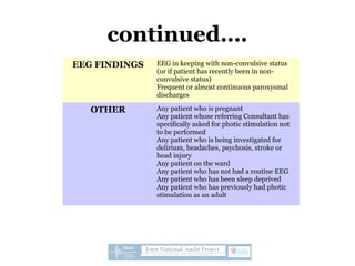 continued….
EEG FINDINGS EEG in keeping with non-convulsive status
(or if patient has recently been in non-
convulsive status)
Frequent or almost continuous paroxysmal
discharges
OTHER Any patient who is pregnant
Any patient whose referring Consultant has
specifically asked for photic stimulation not
to be performed
Any patient who is being investigated for
delirium, headaches, psychosis, stroke or
head injury
Any patient on the ward
Any patient who has not had a routine EEG
Any patient who has been sleep deprived
Any patient who has previously had photic
stimulation as an adult
 