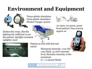 Environment and Equipment
Viasys photic stimulator
Grass photic stimulator
Nicolet Voyager system
10-15cm, 20-30cm, 30cm
from patient’s face/nasion
square on
Patient on bed with bed end
raised
Darken the room, dim the
lighting but sufficient to see
the patient, daylight excluded,
uplighter used
Maximum intensity >100 Nit-
s per flash, 15-20% intensity
level, Stimulus intensity at the
maximum
(7 = 0.190mJ/flash)
 