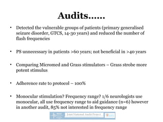 Audits……
• Detected the vulnerable groups of patients (primary generalised
seizure disorder, GTCS, 14-30 years) and reduced the number of
flash frequencies
• PS unnecessary in patients >60 years; not beneficial in >40 years
• Comparing Micromed and Grass stimulators – Grass strobe more
potent stimulus
• Adherence rate to protocol – 100%
• Monocular stimulation? Frequency range? 1/6 neurologists use
monocular, all use frequency range to aid guidance (n=6) however
in another audit, 85% not interested in frequency range
 