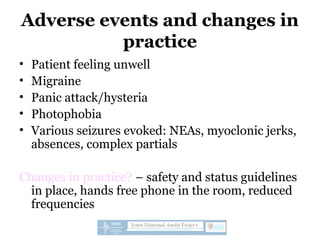 Adverse events and changes in
practice
• Patient feeling unwell
• Migraine
• Panic attack/hysteria
• Photophobia
• Various seizures evoked: NEAs, myoclonic jerks,
absences, complex partials
Changes in practice? – safety and status guidelines
in place, hands free phone in the room, reduced
frequencies
 