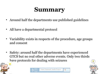 Summary
• Around half the departments use published guidelines
• All have a departmental protocol
• Variability exists in respects of the procedure, age groups
and consent
• Safety: around half the departments have experienced
GTCS but no real other adverse events. Only two thirds
have protocols for dealing with seizures
 
