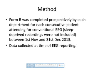 Method
• Form B was completed prospectively by each
department for each consecutive patient
attending for conventional EEG (sleep-
deprived recordings were not included)
between 1st Nov and 31st Dec 2013.
• Data collected at time of EEG reporting.
 