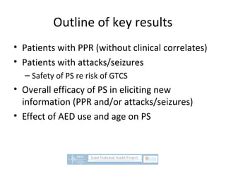 Outline of key results
• Patients with PPR (without clinical correlates)
• Patients with attacks/seizures
– Safety of PS re risk of GTCS
• Overall efficacy of PS in eliciting new
information (PPR and/or attacks/seizures)
• Effect of AED use and age on PS
 