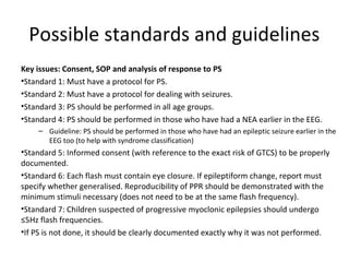 Possible standards and guidelines
Key issues: Consent, SOP and analysis of response to PS
•Standard 1: Must have a protocol for PS.
•Standard 2: Must have a protocol for dealing with seizures.
•Standard 3: PS should be performed in all age groups.
•Standard 4: PS should be performed in those who have had a NEA earlier in the EEG.
– Guideline: PS should be performed in those who have had an epileptic seizure earlier in the
EEG too (to help with syndrome classification)
•Standard 5: Informed consent (with reference to the exact risk of GTCS) to be properly
documented.
•Standard 6: Each flash must contain eye closure. If epileptiform change, report must
specify whether generalised. Reproducibility of PPR should be demonstrated with the
minimum stimuli necessary (does not need to be at the same flash frequency).
•Standard 7: Children suspected of progressive myoclonic epilepsies should undergo
≤5Hz flash frequencies.
•If PS is not done, it should be clearly documented exactly why it was not performed.
 