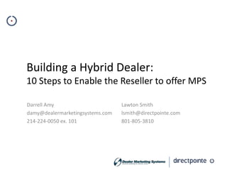 Building a Hybrid Dealer:
10 Steps to Enable the Reseller to offer MPS

Darrell Amy                       Lawton Smith
damy@dealermarketingsystems.com   lsmith@directpointe.com
214-224-0050 ex. 101              801-805-3810
 