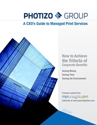 PHOTIZO                  GROUP
A CXO’s Guide to Managed Print Services




                       How to Achieve
                       the Trifecta of
                       Corporate Benefits
                       Saving Money
                       Saving Time
                       Saving the Environment




                       Premium content from


                       Subscribe at www.mpsinsightspro.com.



                       eBo
                             ok
 