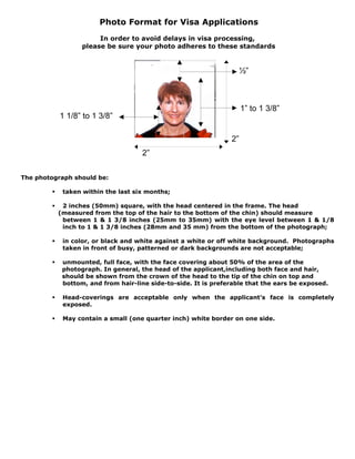 Photo Format for Visa Applications
In order to avoid delays in visa processing,
please be sure your photo adheres to these standards

½”

1” to 1 3/8”

1 1/8” to 1 3/8”
2”
2”
The photograph should be:
taken within the last six months;

2 inches (50mm) square, with the head centered in the frame. The head
(measured from the top of the hair to the bottom of the chin) should measure
between 1 & 1 3/8 inches (25mm to 35mm) with the eye level between 1 & 1/8
inch to 1 & 1 3/8 inches (28mm and 35 mm) from the bottom of the photograph;
in color, or black and white against a white or off white background. Photographs
taken in front of busy, patterned or dark backgrounds are not acceptable;
unmounted, full face, with the face covering about 50% of the area of the
photograph. In general, the head of the applicant,including both face and hair,
should be shown from the crown of the head to the tip of the chin on top and
bottom, and from hair-line side-to-side. It is preferable that the ears be exposed.
Head-coverings are acceptable only when the applicant's face is completely
exposed.
May contain a small (one quarter inch) white border on one side.

 