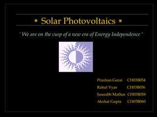 Solar Photovoltaics
‘ We are on the cusp of a new era of Energy Independence ‘
Prashun Gorai CH03B054
Rahul Vyas CH03B056
Saurabh Mathur CH03B058
Akshat Gupta CH03B060
 