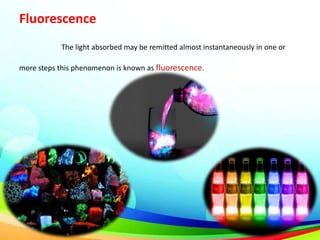 Fluorescence
The light absorbed may be remitted almost instantaneously in one or
more steps this phenomenon is known as fluorescence.
 