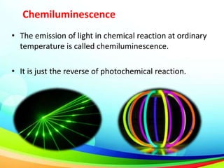 Chemiluminescence
• The emission of light in chemical reaction at ordinary
temperature is called chemiluminescence.
• It is just the reverse of photochemical reaction.
 