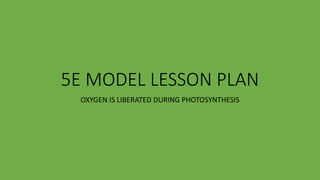 5E MODEL LESSON PLAN
OXYGEN IS LIBERATED DURING PHOTOSYNTHESIS
 