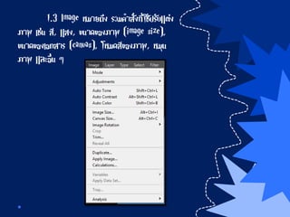 1.3 Image หมายถึง รวมคาสั่งที่ใช้ปรับแต่ง
ภาพ เช่น สี, แสง, ขนาดของภาพ (image size),
ขนาดของเอกสาร (canvas), โหมดสีของภาพ, หมุน
ภาพ และอื่น ๆ
 