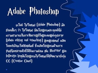 อะโดบี โฟโตชอป (Adobe Photoshop) มัก
เรียกสั้นๆ ว่า โฟโตชอป เป็นโปรแกรมประยุกต์ที่มี
ความสามารถในการจัดการแก้ไขและตกแต่งรูปภาพ
(photo editing and retouching) แบบแรสเตอร์ ผลิต
โดยบริษัทอะโดบีซิสเต็มส์ ซึ่งผลิตโปรแกรมด้านการ
พิมพ์อีกหลายตัวที่ได้รับความนิยม เช่น Illustrator และ
InDesign ปัจจุบันโปรแกรมโฟโตชอปได้พัฒนามาถึงรุ่น
CC (Creative Cloud)
 