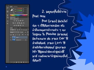 2. เมนูของพื้นที่ทางาน
Panel menu
Panel (พาเนล) เป็นวินโดว์
ย่อย ๆ ที่ใช้เลือกรายละเอียด หรือ
คาสั่งควบคุมการทางานต่าง ๆ ของ
โปรแกรม ใน Photoshop มีพาเนลอยู่
เป็นจานวนมาก เช่น พาเนล Color ใช้
สาหรับเลือกสี, พาเนล Layers ใช้
สาหรับจัดการกับเลเยอร์ และพาเนล
Info ใช้แสดงค่าสีตรงตาแหน่งที่ชี้
เมาส์ รวมถึงขนาด/ตาแหน่งของพื้นที่
ที่เลือกไว้
 