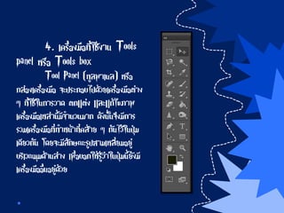 4. เครื่องมือที่ใช้งาน Tools
panel หรือ Tools box
Tool Panel (ทูลพาเนล) หรือ
กล่องเครื่องมือ จะประกอบไปด้วยเครื่องมือต่าง
ๆ ที่ใช้ในการวาด ตกแต่ง และแก้ไขภาพ
เครื่องมือเหล่านี้มีจานวนมาก ดังนั้นจึงมีการ
รวมเครื่องมือที่ทาหน้าที่คล้าย ๆ กันไว้ในปุ่ม
เดียวกัน โดยจะมีลักษณะรูปสามเหลี่ยมอยู่
บริเวณมุมด้านล่าง เพื่อบอกให้รู้ว่าในปุ่มนี้ยังมี
เครื่องมืออื่นอยู่ด้วย
 