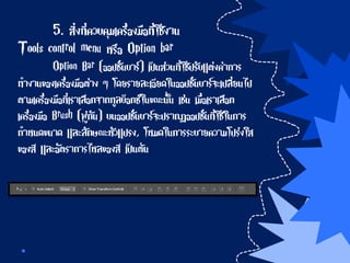 5. สิ่งที่ควบคุมเครื่องมือที่ใช้งาน
Tools control menu หรือ Option bar
Option Bar (ออปชั่นบาร์) เป็นส่วนที่ใช้ปรับแต่งค่าการ
ทางานของเครื่องมือต่าง ๆ โดยรายละเอียดในออปชั่นบาร์จะเปลี่ยนไป
ตามเครื่องมือที่เราเลือกจากทูลบ็อกซ์ในขณะนั้น เช่น เมื่อเราเลือก
เครื่องมือ Brush (พู่กัน) บนออปชั่นบาร์จะปรากฏออปชั่นที่ใช้ในการ
กาหนดขนาด และลักษณะหัวแปรง, โหมดในการระบายความโปร่งใส
ของสี และอัตราการไหลของสี เป็นต้น
 