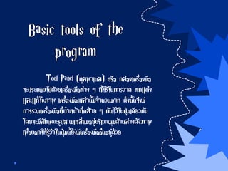 Tool Panel (ทูลพาเนล) หรือ กล่องเครื่องมือ
จะประกอบไปด้วยเครื่องมือต่าง ๆ ที่ใช้ในการวาด ตกแต่ง
และแก้ไขภาพ เครื่องมือเหล่านี้มีจานวนมาก ดังนั้นจึงมี
การรวมเครื่องมือที่ทาหน้าที่คล้าย ๆ กันไว้ในปุ่มเดียวกัน
โดยจะมีลักษณะรูปสามเหลี่ยมอยู่บริเวณมุมด้านล่างดังภาพ
เพื่อบอกให้รู้ว่าในปุ่มนี้ยังมีเครื่องมืออื่นอยู่ด้วย
 