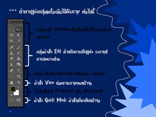 *** ทาการแบ่งกลุ่มเครื่องมือได้ดังภาพ ต่อไปนี้
กลุ่มคาสั่ง Selection เพื่อเลือกพื้นที่ในส่วนต่างๆ
ของภาพ
กลุ่มคาสั่ง Edit สาหรับการปรับแต่ง ระบายสี
การลบบางส่วน
กลุ่มคาสั่งเกี่ยวกับการสร้างตัวอักษร วาดภาพ
คาสั่ง View ย่อขยายภาพบนหน้าจอ
คาสั่งเลือกสี Foreground หรือ Background
คาสั่ง Quick Mask คาสั่งเกี่ยวกับหน้าจอ
 