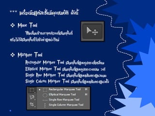 *** เครื่องมือแต่ละชิ้นมีคุณสมบัติ ดังนี้
 Move Tool
ใช้เคลื่อนย้ายภาพบริเวณที่เลือกพื้นที่
หรือไม่ได้เลือกพื้นที่ไปยังตาแหน่งใหม่
 Marquee Tool
Rectangular Marquee Tool เลือกพื้นที่แบบรูปทรงสี่เหลี่ยม
Elliptical Marquee Tool เลือกพื้นที่แบบรูปทรงวงกลม วงรี
Single Row Marquee Tool เลือกพื้นที่แบบเส้นตรงแนวนอน
Single Column Marquee Tool เลือกพื้นที่แบบเส้นตรงแนวตั้ง
 