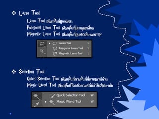  Lasso Tool
Lasso Tool เลือกพื้นที่แบบอิสระ
Polygonal Lasso Tool เลือกพื้นที่แบบมุมเหลี่ยม
Magnetic Lasso Tool เลือกพื้นที่แบบชิดเส้นขอบภาพ
 Selection Tool
Quick Selection Tool เลือกพื้นที่ตามพื้นที่ที่ลากเมาส์ผ่าน
Magic Wand Tool เลือกพื้นที่โดยยึดตามสีที่มีค่าใกล้เคียงกัน
 