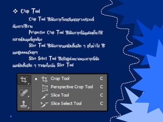  Crop Tool
Crop Tool ใช้ตัดภาพโดยเลือกเฉพาะบริเวณที่
ต้องการใช้งาน
Perspective Crop Tool ใช้ตัดภาพที่มีมุมบิดเบี้ยวให้
กลายเป็นมุมที่ถูกต้อง
Slice Tool ใช้ตัดภาพออกเป็นชิ้นเล็ก ๆ เพื่อนาไป ใช้
ออกแบบบนเว็บเพจ
Slice Select Tool ใช้ปรับแต่งขนาดของภาพที่ตัด
ออกเป็นชิ้นเล็ก ๆ จากเครื่องมือ Slice Tool
 