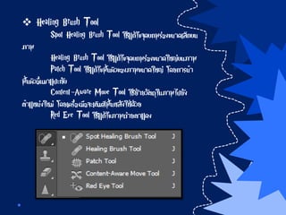  Healing Brush Tool
Spot Healing Brush Tool ใช้แก้ไขจุดบกพร่องขนาดเล็กบน
ภาพ
Healing Brush Tool ใช้แก้ไขจุดบกพร่องขนาดใหญ่บนภาพ
Patch Tool ใช้แก้ไขพื้นผิวของภาพขนาดใหญ่ โดยการนา
พื้นผิวอื่นมาแปะทับ
Content-Aware Move Tool ใช้ย้ายวัตถุในภาพไปยัง
ตาแหน่งใหม่ โดยเครื่องมือจะเติมสีพื้นหลังให้ด้วย
Red Eye Tool ใช้แก้ไขภาพถ่ายตาแดง
 