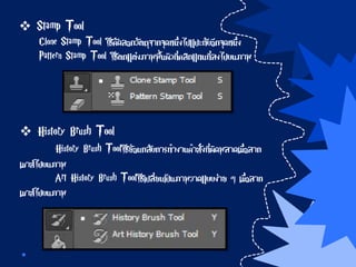  Stamp Tool
Clone Stamp Tool ใช้คัดลอกวัตถุจากจุดหนึ่งไปแปะทับอีกจุดหนึ่ง
Pattern Stamp Tool ใช้ตกแต่งภาพพื้นผิวที่คลิกแทนที่ลงไปบนภาพ
 History Brush Tool
History Brush Toolใช้ย้อนกลับการทางานคาสั่งที่ผิดพลาดเมื่อลาก
เมาส์ไปบนภาพ
Art History Brush Toolใช้เปลี่ยนเป็นภาพวาดแบบง่าย ๆ เมื่อลาก
เมาส์ไปบนภาพ
 