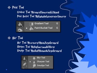  Paint Tool
Gradient Tool ใช้ลากเมาส์ไปบนภาพเพื่อไล่เฉดสี
Paint Bucket Tool ใช้เพื่อเติมสีหรือลวดลายลงไปบนภาพ
 Blur Tool
Blur Tool ใช้ระบายภาพให้เบลอในจุดที่ลากเมาส์
Sharpen Tool ใช้ปรับเพิ่มความคมชัดให้ภาพ
Smudge Tool ใช้เกลี่ยสีให้กลมกลืนในจุดที่ลากเมาส์
 