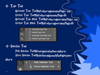  Type Tool
Horizontal Type Toolใช้สร้างข้อความแบบเวคเตอร์ในแนว นอน
Vertical Type Toolใช้สร้างข้อความแบบเวคเตอร์ในแนวตั้ง
Horizontal Type Mask Toolใช้สร้างข้อความแบบราสเตอร์ในแนว นอน
Vertical Type Mask Toolใช้สร้างข้อความแบบราสเตอร์ในแนวตั้ง
 Selection Tool
Path Selection Toolใช้ย้ายตาแหน่งหรือปรับขนาดเส้นพาธ
Direct Selection Toolใช้คลิกไปบนจุดแองเคอร์เพื่อปรับแต่งรูปทรง
เส้นพาธ
 