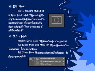  Edit Mode
Edit in Standard Mode/Edit
in Quick Mask Mode ใช้แสดงหรือแก้ไข
ภาพในโหมดปกติและแสดงการทางานคล้าย
การสร้างหน้ากาก เพื่อปิดบังพื้นที่ส่วนที่ไม่
ต้องการเลือกเอาไว้ โดยสามารถคลิกเมาส์
สลับโหมดไปมาได้
 Screen Mode
Standard Screen Mode ใช้แสดงหน้าจอแบบมาตรฐานปกติ
Full Screen Mode with Menu Bar ใช้แสดงแบบเต็มหน้าจอ
โดยไม่มีแถบ ชื่อเรื่องของโปรแกรม
Full Screen Mode ใช้แสดงแบบเต็มหน้าจอโดยไม่มีแถบ ชื่อ
เรื่องและแถบเมนูคาสั่ง
 