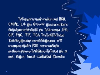 โฟโตชอปสามารถทางานกับระบบสี RGB,
CMYK, Lab และ Grayscale และสามารถจัดการ
กับไฟล์รูปภาพที่สาคัญได้ เช่น ไฟล์นามสกุล JPG,
GIF, PNG, TIF, TGA โดยไฟล์ที่โฟโตชอป
จัดเก็บในรูปแบบเฉพาะของตัวโปรแกรมเอง จะใช้
นามสกุลของไฟล์ว่า PSD จะสามารถจัดเก็บ
คุณลักษณะพิเศษของไฟล์ที่เป็นของโฟโตชอป เช่น เล
เยอร์, ชันแนล, โหมดสี รวมทั้งสไลส์ ได้ครบถ้วน
 