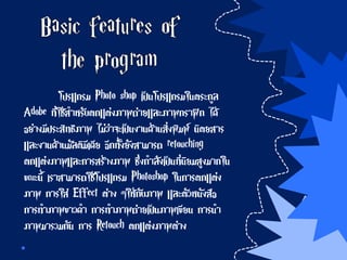 โปรแกรม Photo shop เป็นโปรแกรมในตระกูล
Adobe ที่ใช้สาหรับตกแต่งภาพถ่ายและภาพกราฟิก ได้
อย่างมีประสิทธิภาพ ไม่ว่าจะเป็นงานด้านสิ่งพิมพ์ นิตยสาร
และงานด้านมัลติมีเดีย อีกทั้งยังสามารถ retouching
ตกแต่งภาพและการสร้างภาพ ซึ่งกาลังเป็นที่นิยมสูงมากใน
ขณะนี้ เราสามารถใช้โปรแกรม Photoshop ในการตกแต่ง
ภาพ การใส่ Effect ต่าง ๆให้กับภาพ และตัวหนังสือ
การทาภาพขาวดา การทาภาพถ่ายเป็นภาพเขียน การนา
ภาพมารวมกัน การ Retouch ตกแต่งภาพต่าง
 