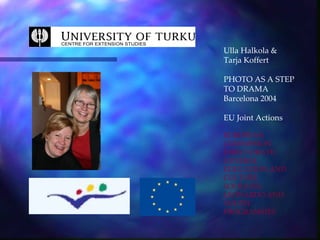 Ulla Halkola &
Tarja Koffert

PHOTO AS A STEP
TO DRAMA
Barcelona 2004

EU Joint Actions

EUROPEAN
COMMISSION
DIRECTORATE-
GENERAL
EDUCATION AND
CULTURE
SOCRATES,
LEONARDO AND
YOUTH
PROGRAMMES