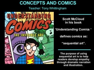 Scott McCloud  in his book  ‘ Understanding Comics ‘  defines comics as: “ sequential art”.  The purpose of using sequential art is to help readers develop empathy through dramatic narration and illustration.  CONCEPTS AND COMICS Teacher: Tony Whittingham 