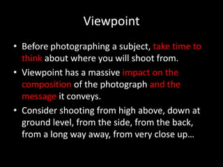 Viewpoint
• Before photographing a subject, take time to
  think about where you will shoot from.
• Viewpoint has a massive impact on the
  composition of the photograph and the
  message it conveys.
• Consider shooting from high above, down at
  ground level, from the side, from the back,
  from a long way away, from very close up…
 