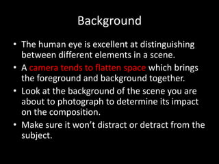 Background
• The human eye is excellent at distinguishing
  between different elements in a scene.
• A camera tends to flatten space which brings
  the foreground and background together.
• Look at the background of the scene you are
  about to photograph to determine its impact
  on the composition.
• Make sure it won’t distract or detract from the
  subject.
 