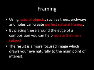Framing
• Using natural objects, such as trees, archways
  and holes can create perfect natural frames.
• By placing these around the edge of a
  composition you can help isolate the main
  subject.
• The result is a more focused image which
  draws your eye naturally to the main point of
  interest.
 