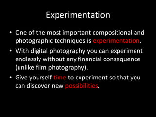 Experimentation
• One of the most important compositional and
  photographic techniques is experimentation.
• With digital photography you can experiment
  endlessly without any financial consequence
  (unlike film photography).
• Give yourself time to experiment so that you
  can discover new possibilities.
 