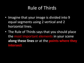 Rule of Thirds
• Imagine that your image is divided into 9
  equal segments using 2 vertical and 2
  horizontal lines.
• The Rule of Thirds says that you should place
  the most important elements in your scene
  along these lines or at the points where they
  intersect
 