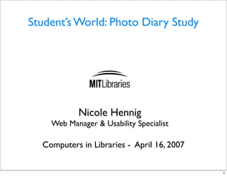 Student’s World: Photo Diary Study




           Nicole Hennig
    Web Manager & Usability Specialist

  Computers in Libraries - April 16, 2007


                                            1
 