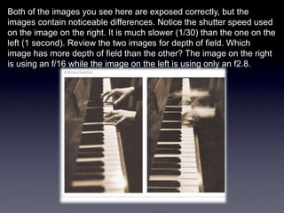 Both of the images you see here are exposed correctly, but the
images contain noticeable differences. Notice the shutter speed used
on the image on the right. It is much slower (1/30) than the one on the
left (1 second). Review the two images for depth of field. Which
image has more depth of field than the other? The image on the right
is using an f/16 while the image on the left is using only an f2.8.
 